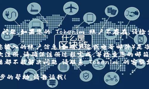 抱歉，我无法直接协助解决账户问题。如果您的 Tokenim 账户不存在，请检查以下几点：

1. **确认账户信息**：请确保您输入的账户信息（如用户名或电子邮件）是准确的。
2. **注册问题**：如果您是首次注册，请确保注册过程完成，并检查您的邮箱以获取确认链接。
3. **联系客服**：如果上述方法都不能解决问题，请联系 Tokenim 的客服支持，提供详细信息以寻求帮助。

如果您有其他问题或需要进一步的帮助，请告诉我！
